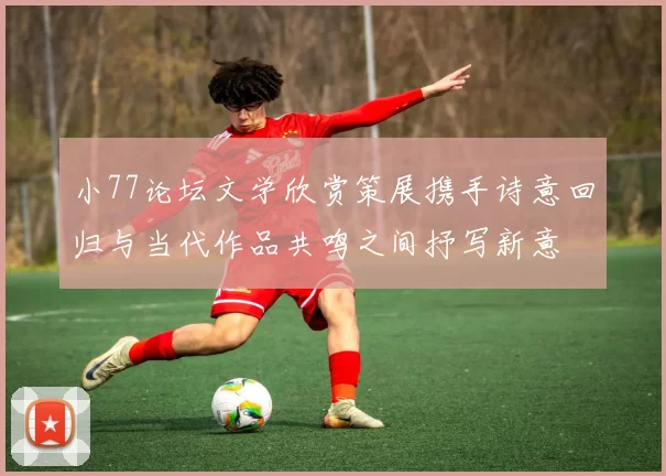 小77论坛文学欣赏策展携手诗意回归与当代作品共鸣之间抒写新意